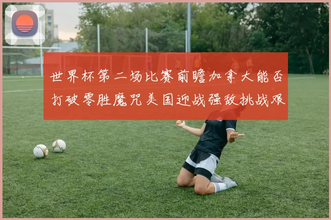 世界杯第二场比赛前瞻加拿大能否打破零胜魔咒美国迎战强敌挑战艰巨