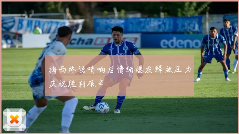 梅西终场哨响后情绪爆发释放压力庆祝胜利艰辛