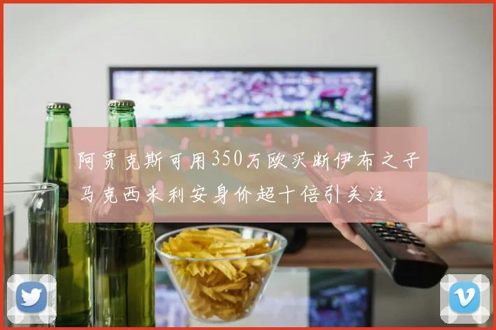 阿贾克斯可用350万欧买断伊布之子马克西米利安身价超十倍引关注