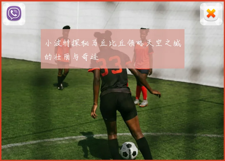 小波特探秘马丘比丘领略天空之城的壮丽与奇迹