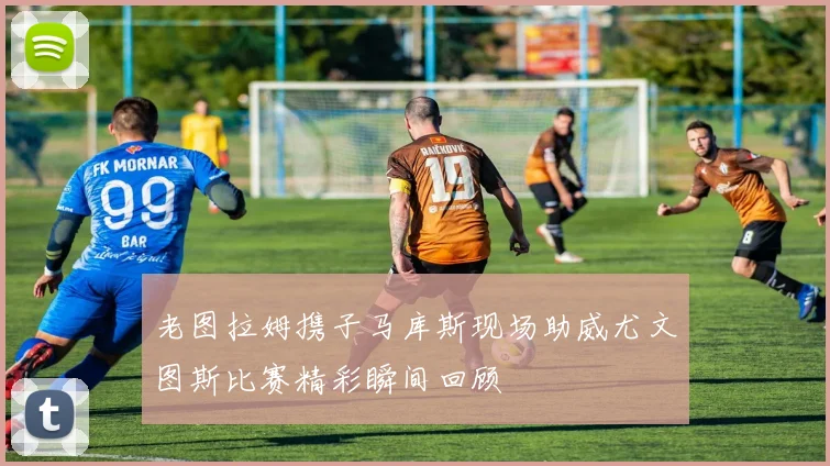 老图拉姆携子马库斯现场助威尤文图斯比赛精彩瞬间回顾