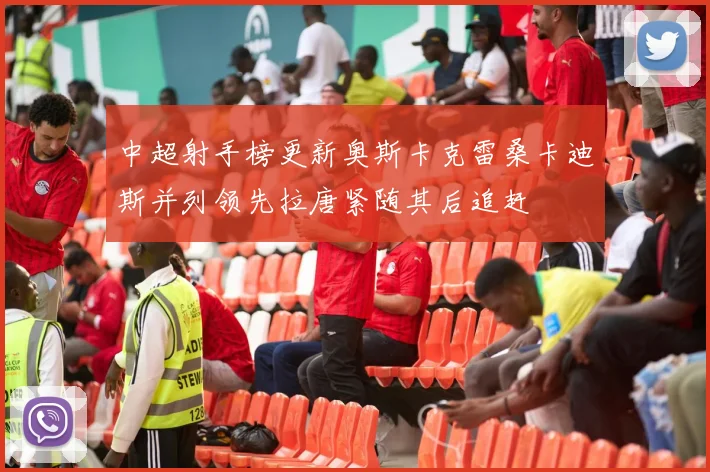 中超射手榜更新奥斯卡克雷桑卡迪斯并列领先拉唐紧随其后追赶