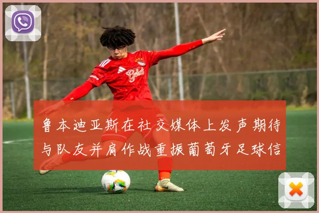 鲁本迪亚斯在社交媒体上发声期待与队友并肩作战重振葡萄牙足球信心
