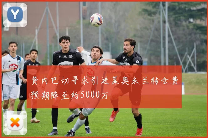 费内巴切寻求引进莱奥米兰转会费预期降至约5000万