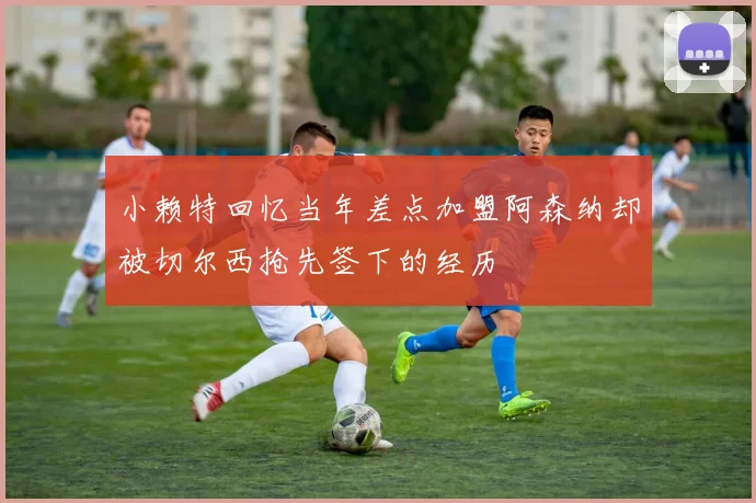 小赖特回忆当年差点加盟阿森纳却被切尔西抢先签下的经历