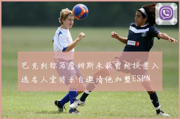 巴克利称若詹姆斯未获首轮投票入选名人堂将亲自邀请他加盟ESPN