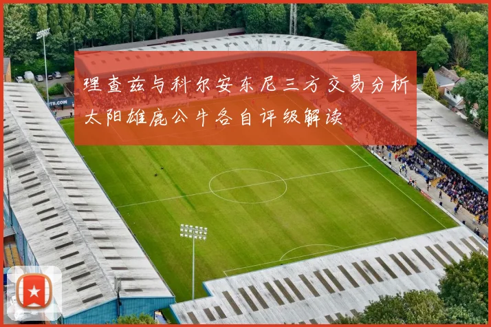 理查兹与科尔安东尼三方交易分析太阳雄鹿公牛各自评级解读