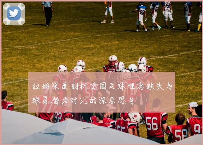 拉姆深度剖析德国足球理念缺失与球员潜力对比的深层思考
