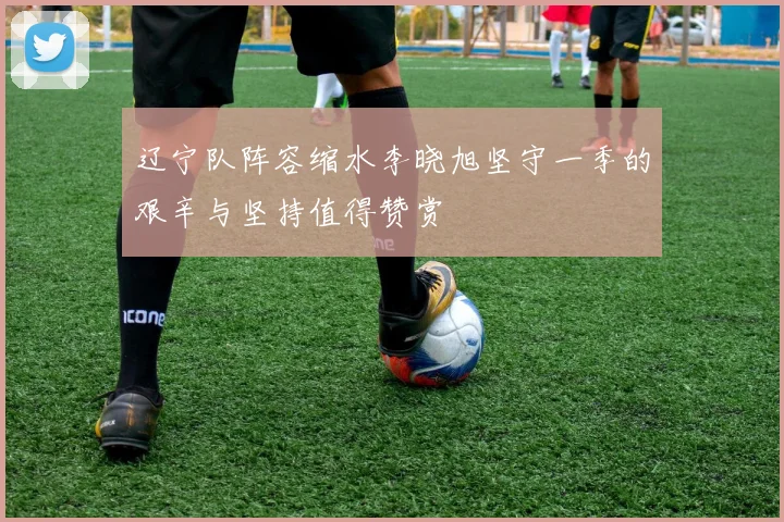 辽宁队阵容缩水李晓旭坚守一季的艰辛与坚持值得赞赏