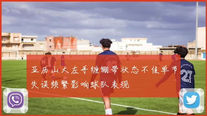 亚历山大左手缠绷带状态不佳单节失误频繁影响球队表现
