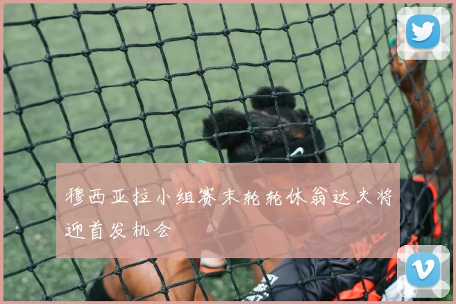 穆西亚拉小组赛末轮轮休翁达夫将迎首发机会