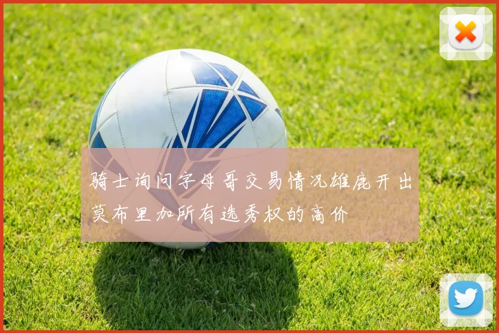 骑士询问字母哥交易情况雄鹿开出莫布里加所有选秀权的高价