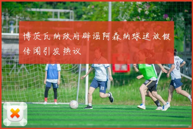 博茨瓦纳政府辟谣阿森纳球迷放假传闻引发热议