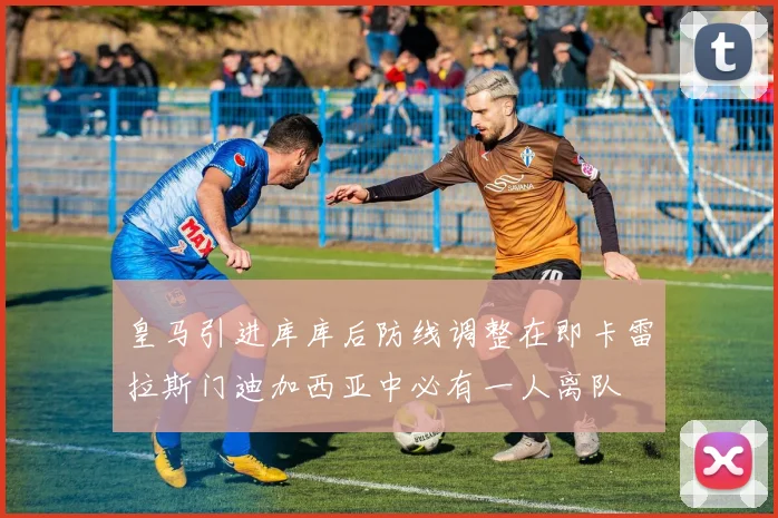 皇马引进库库后防线调整在即卡雷拉斯门迪加西亚中必有一人离队