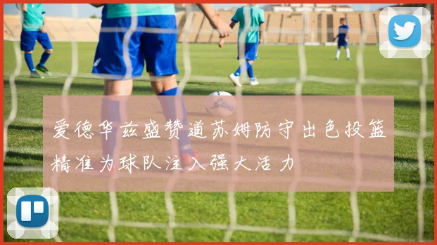 爱德华兹盛赞道苏姆防守出色投篮精准为球队注入强大活力