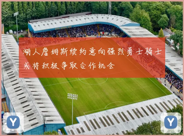 湖人詹姆斯续约意向强烈勇士骑士或将积极争取合作机会
