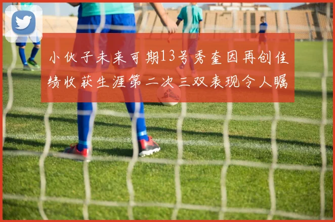 小伙子未来可期13号秀奎因再创佳绩收获生涯第二次三双表现令人瞩目