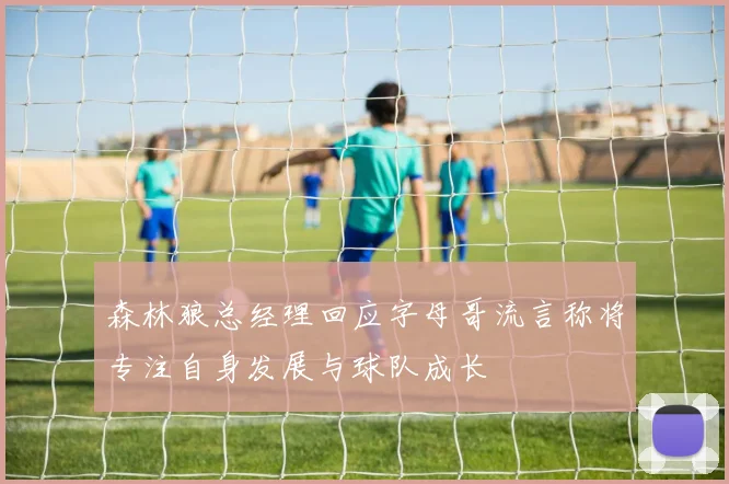 森林狼总经理回应字母哥流言称将专注自身发展与球队成长