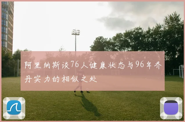 阿里纳斯谈76人健康状态与96年乔丹实力的相似之处