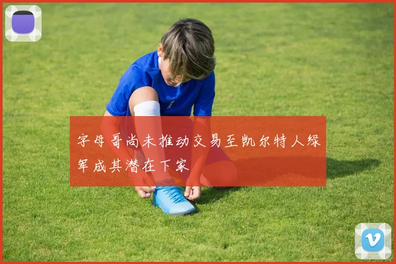 字母哥尚未推动交易至凯尔特人绿军成其潜在下家