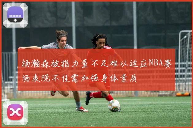 杨瀚森被指力量不足难以适应NBA赛场表现不佳需加强身体素质